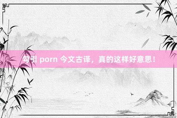 勾引 porn 今文古译，真的这样好意思！