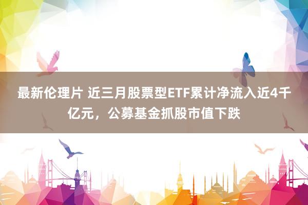 最新伦理片 近三月股票型ETF累计净流入近4千亿元，公募基金抓股市值下跌