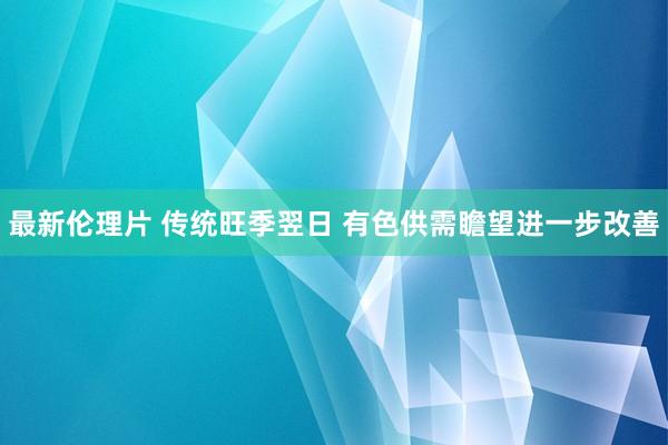 最新伦理片 传统旺季翌日 有色供需瞻望进一步改善