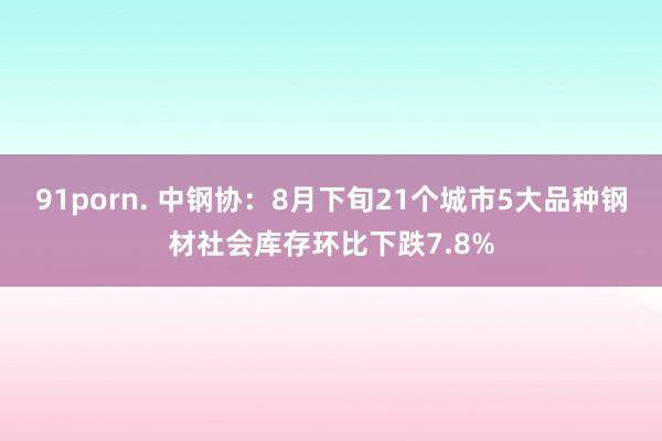 91porn. 中钢协：8月下旬21个城市5大品种钢材社会库存环比下跌7.8%