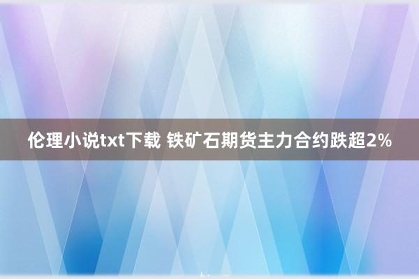 伦理小说txt下载 铁矿石期货主力合约跌超2%