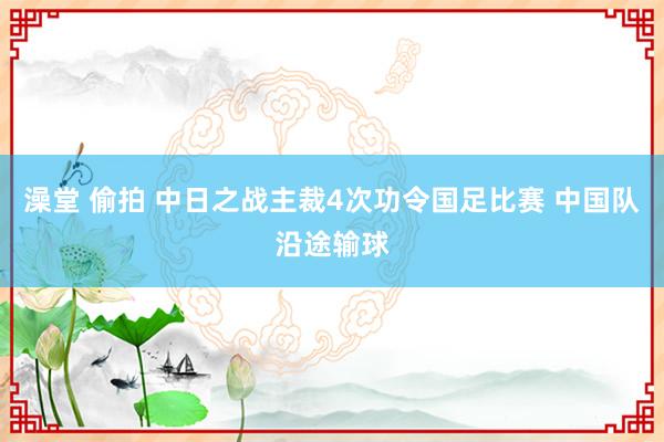 澡堂 偷拍 中日之战主裁4次功令国足比赛 中国队沿途输球