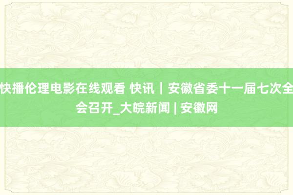 快播伦理电影在线观看 快讯｜安徽省委十一届七次全会召开_大皖新闻 | 安徽网