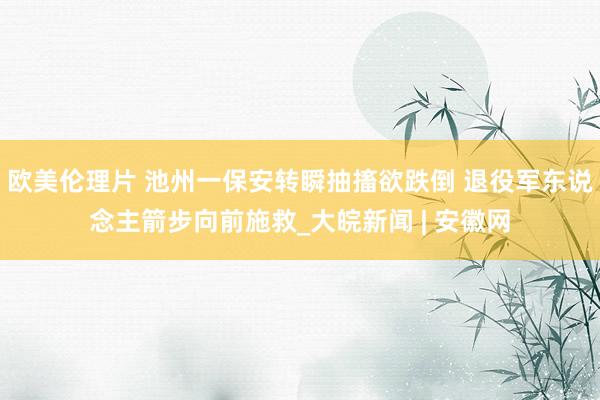 欧美伦理片 池州一保安转瞬抽搐欲跌倒 退役军东说念主箭步向前施救_大皖新闻 | 安徽网