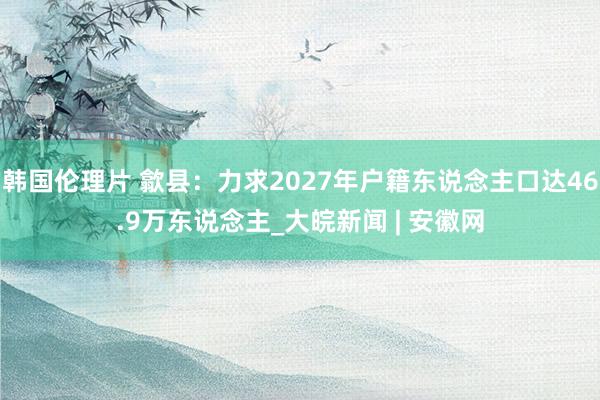 韩国伦理片 歙县：力求2027年户籍东说念主口达46.9万东说念主_大皖新闻 | 安徽网