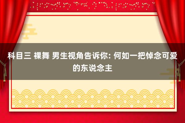 科目三 裸舞 男生视角告诉你: 何如一把悼念可爱的东说念主