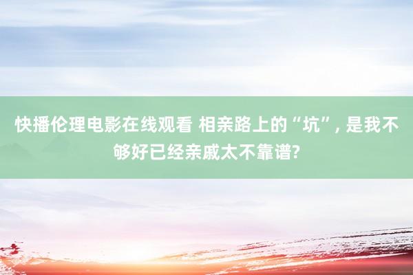 快播伦理电影在线观看 相亲路上的“坑”， 是我不够好已经亲戚太不靠谱?