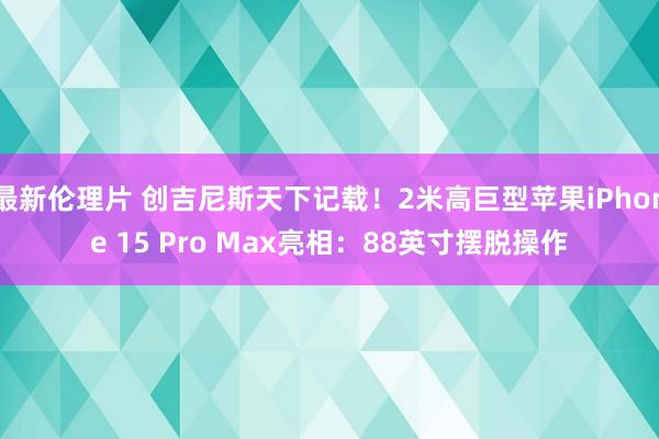 最新伦理片 创吉尼斯天下记载！2米高巨型苹果iPhone 15 Pro Max亮相：88英寸摆脱操作