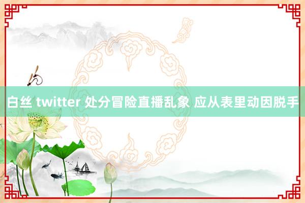 白丝 twitter 处分冒险直播乱象 应从表里动因脱手