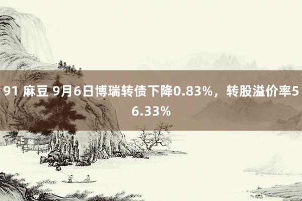 91 麻豆 9月6日博瑞转债下降0.83%，转股溢价率56.33%