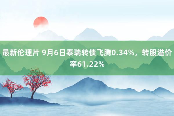 最新伦理片 9月6日泰瑞转债飞腾0.34%，转股溢价率61.22%