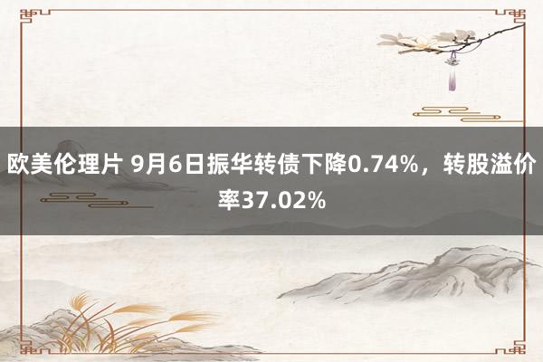 欧美伦理片 9月6日振华转债下降0.74%，转股溢价率37.02%