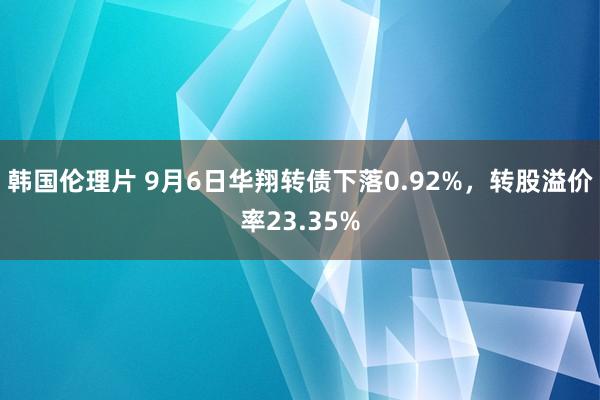 韩国伦理片 9月6日华翔转债下落0.92%，转股溢价率23.35%