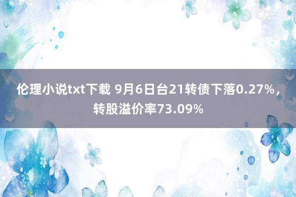 伦理小说txt下载 9月6日台21转债下落0.27%，转股溢价率73.09%