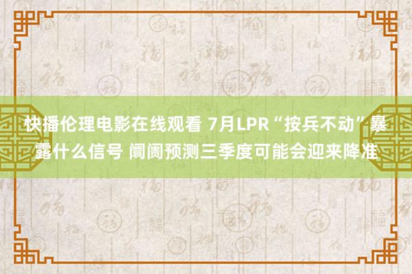 快播伦理电影在线观看 7月LPR“按兵不动”暴露什么信号 阛阓预测三季度可能会迎来降准