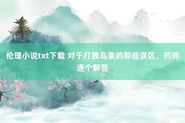 伦理小说txt下载 对于打胰岛素的那些误区，药师逐个解答