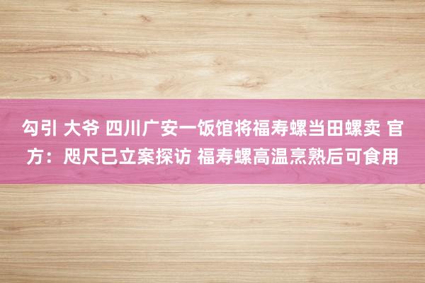 勾引 大爷 四川广安一饭馆将福寿螺当田螺卖 官方：咫尺已立案探访 福寿螺高温烹熟后可食用