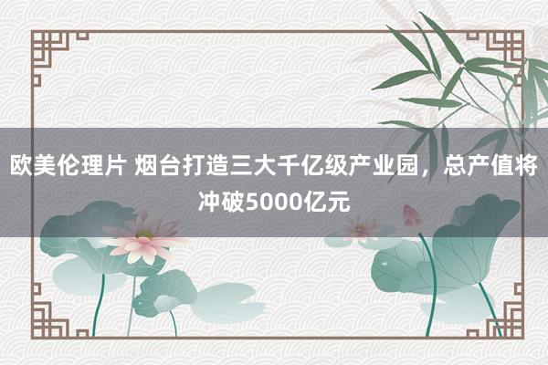 欧美伦理片 烟台打造三大千亿级产业园，总产值将冲破5000亿元