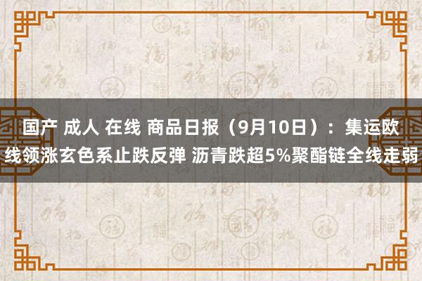 国产 成人 在线 商品日报（9月10日）：集运欧线领涨玄色系止跌反弹 沥青跌超5%聚酯链全线走弱