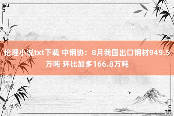 伦理小说txt下载 中钢协：8月我国出口钢材949.5万吨 环比加多166.8万吨