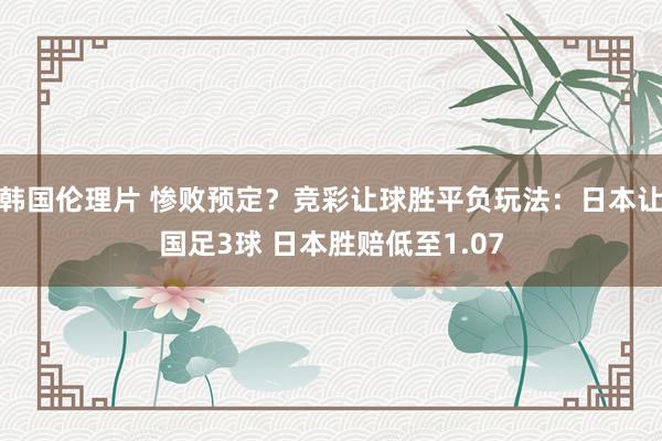 韩国伦理片 惨败预定？竞彩让球胜平负玩法：日本让国足3球 日本胜赔低至1.07