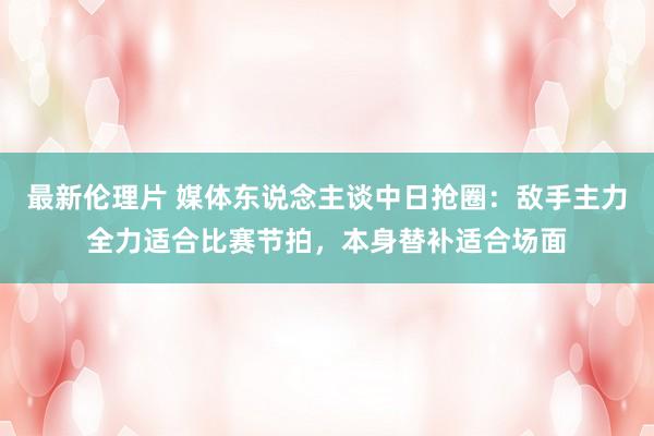 最新伦理片 媒体东说念主谈中日抢圈：敌手主力全力适合比赛节拍，本身替补适合场面