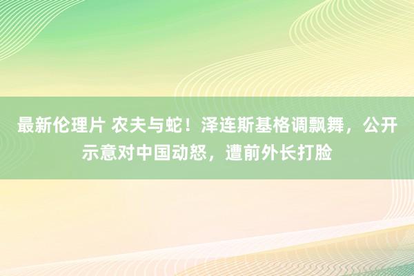 最新伦理片 农夫与蛇！泽连斯基格调飘舞，公开示意对中国动怒，遭前外长打脸