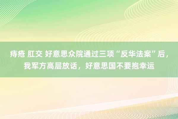 痔疮 肛交 好意思众院通过三项“反华法案”后，我军方高层放话，好意思国不要抱幸运