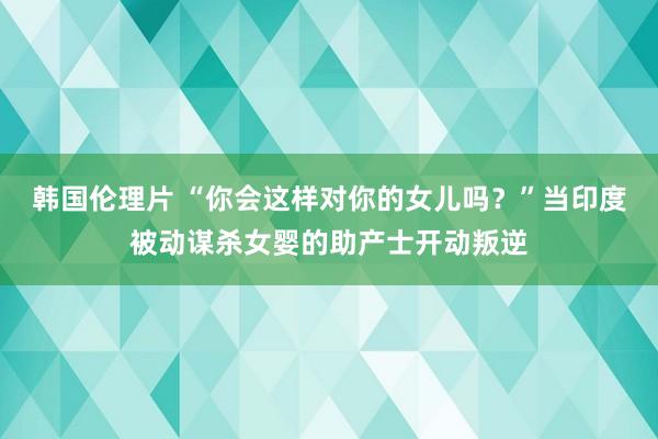 韩国伦理片 “你会这样对你的女儿吗？”当印度被动谋杀女婴的助产士开动叛逆