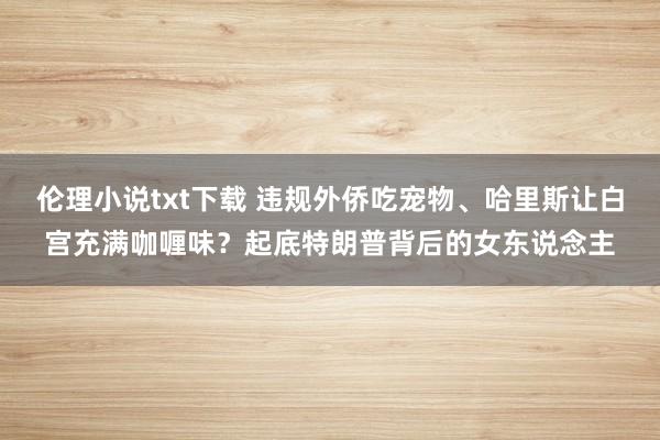 伦理小说txt下载 违规外侨吃宠物、哈里斯让白宫充满咖喱味？起底特朗普背后的女东说念主