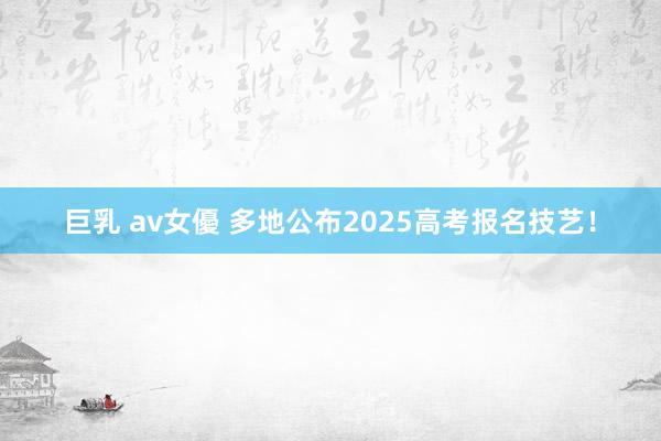 巨乳 av女優 多地公布2025高考报名技艺！