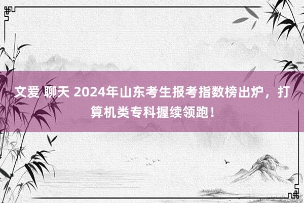 文爱 聊天 2024年山东考生报考指数榜出炉，打算机类专科握续领跑！