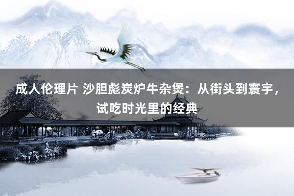 成人伦理片 沙胆彪炭炉牛杂煲：从街头到寰宇，试吃时光里的经典