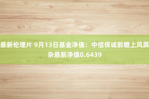 最新伦理片 9月13日基金净值：中信保诚前瞻上风羼杂最新净值0.6439