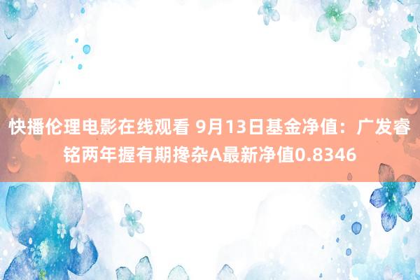 快播伦理电影在线观看 9月13日基金净值：广发睿铭两年握有期搀杂A最新净值0.8346