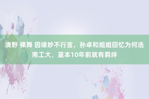 清野 裸舞 因缘妙不行言，孙卓和姐姐回忆为何选南工大，蓝本10年前就有羁绊