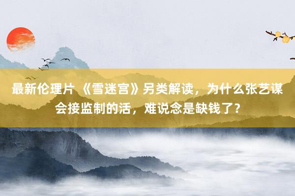 最新伦理片 《雪迷宫》另类解读，为什么张艺谋会接监制的活，难说念是缺钱了？