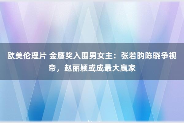 欧美伦理片 金鹰奖入围男女主：张若昀陈晓争视帝，赵丽颖或成最大赢家