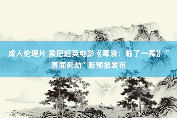 成人伦理片 索尼超英电影《毒液：临了一舞》“直面死劫”版预报发布