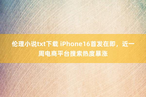 伦理小说txt下载 iPhone16首发在即，近一周电商平台搜索热度暴涨