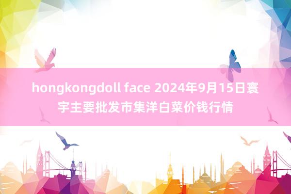 hongkongdoll face 2024年9月15日寰宇主要批发市集洋白菜价钱行情