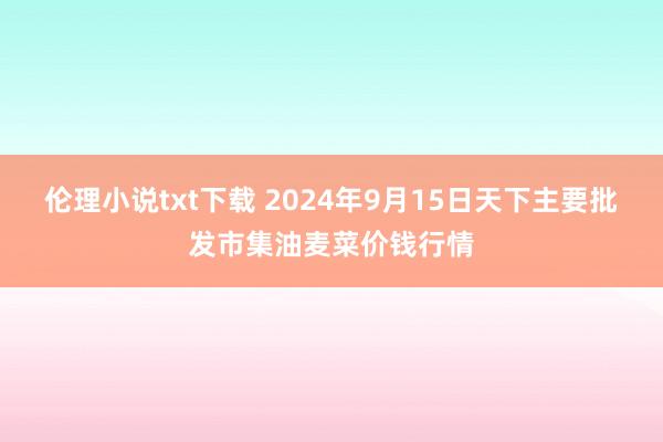 伦理小说txt下载 2024年9月15日天下主要批发市集油麦菜价钱行情