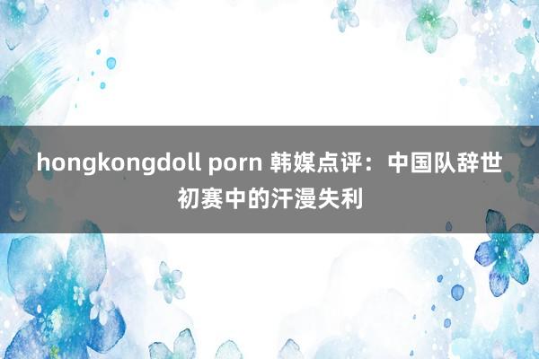 hongkongdoll porn 韩媒点评：中国队辞世初赛中的汗漫失利