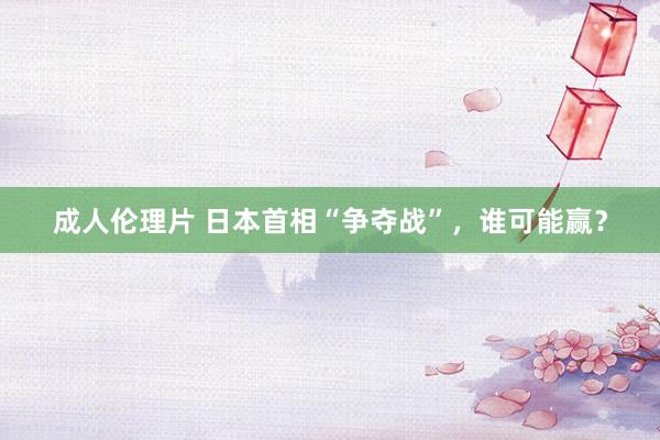 成人伦理片 日本首相“争夺战”，谁可能赢？