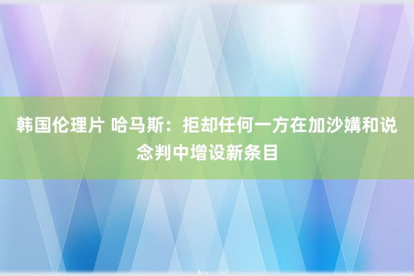 韩国伦理片 哈马斯：拒却任何一方在加沙媾和说念判中增设新条目