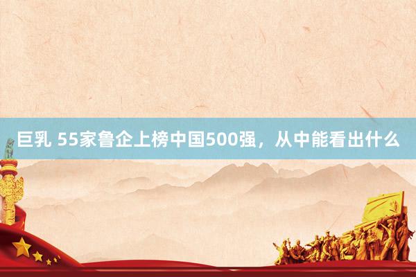 巨乳 55家鲁企上榜中国500强，从中能看出什么