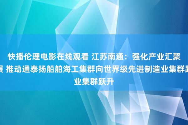 快播伦理电影在线观看 江苏南通：强化产业汇聚发展 推动通泰扬船舶海工集群向世界级先进制造业集群跃升