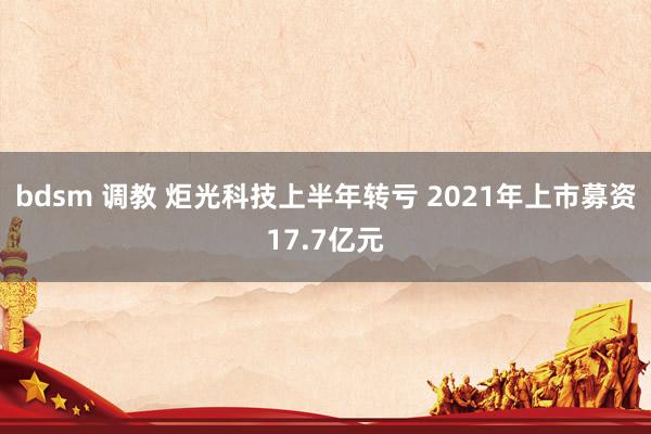 bdsm 调教 炬光科技上半年转亏 2021年上市募资17.7亿元