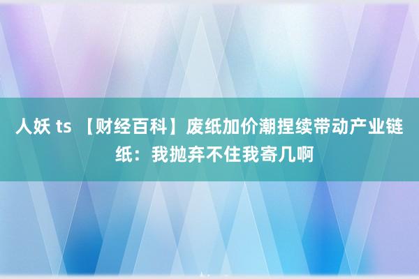 人妖 ts 【财经百科】废纸加价潮捏续带动产业链  纸：我抛弃不住我寄几啊