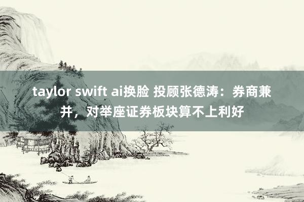 taylor swift ai换脸 投顾张德涛：券商兼并，对举座证券板块算不上利好